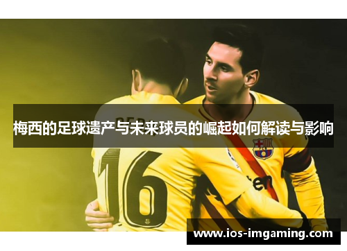 梅西的足球遗产与未来球员的崛起如何解读与影响